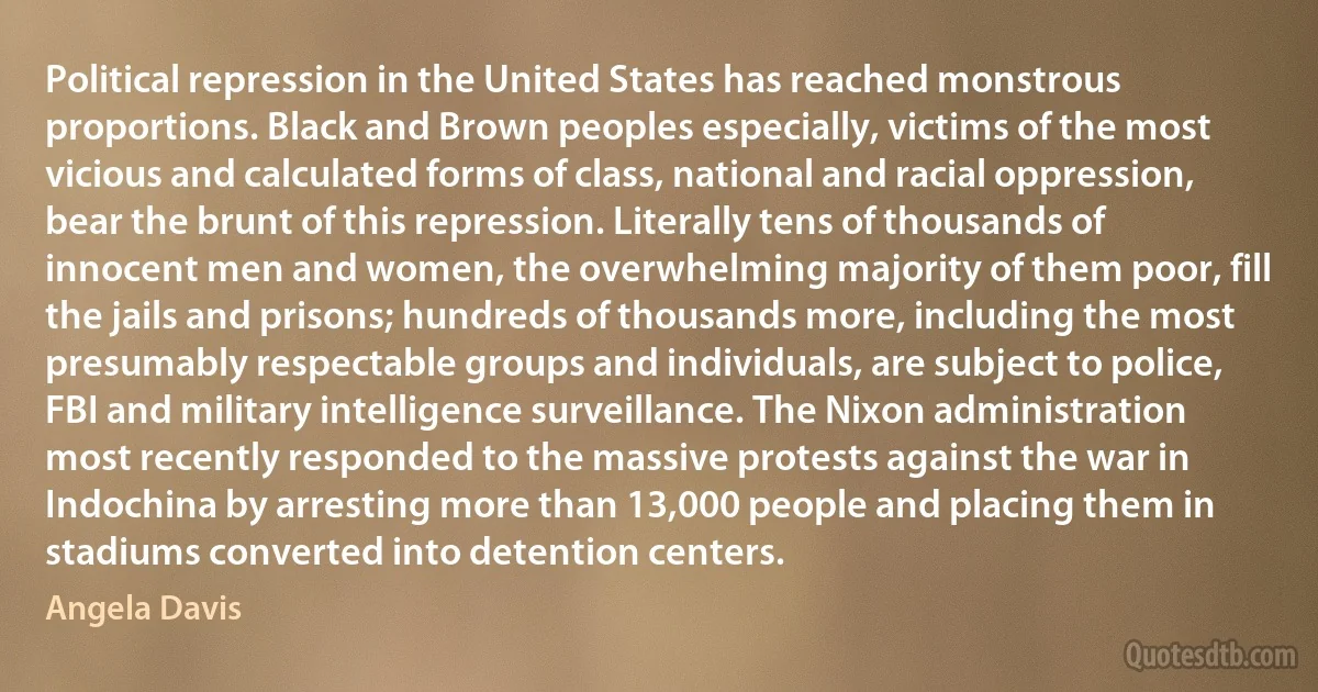 Political repression in the United States has reached monstrous proportions. Black and Brown peoples especially, victims of the most vicious and calculated forms of class, national and racial oppression, bear the brunt of this repression. Literally tens of thousands of innocent men and women, the overwhelming majority of them poor, fill the jails and prisons; hundreds of thousands more, including the most presumably respectable groups and individuals, are subject to police, FBI and military intelligence surveillance. The Nixon administration most recently responded to the massive protests against the war in Indochina by arresting more than 13,000 people and placing them in stadiums converted into detention centers. (Angela Davis)