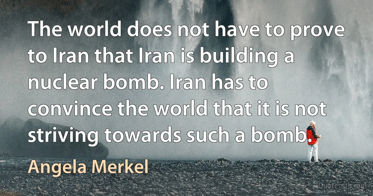 The world does not have to prove to Iran that Iran is building a nuclear bomb. Iran has to convince the world that it is not striving towards such a bomb. (Angela Merkel)