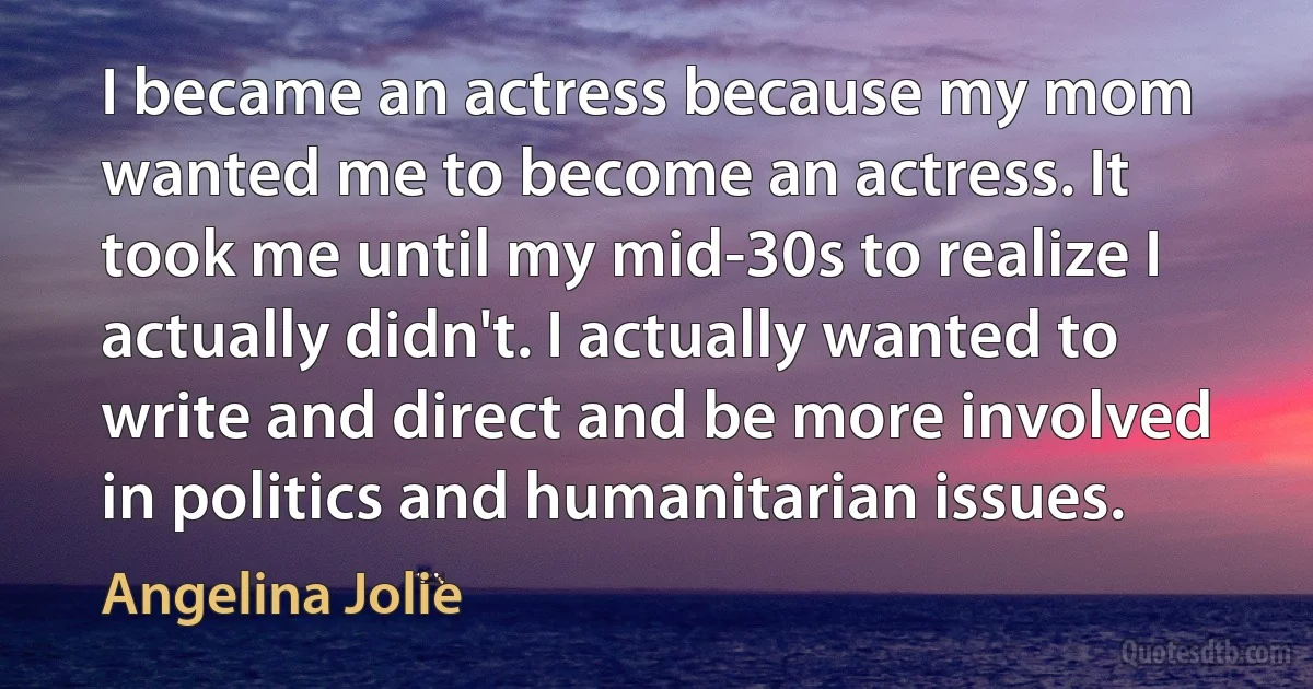 I became an actress because my mom wanted me to become an actress. It took me until my mid-30s to realize I actually didn't. I actually wanted to write and direct and be more involved in politics and humanitarian issues. (Angelina Jolie)