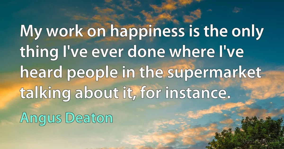 My work on happiness is the only thing I've ever done where I've heard people in the supermarket talking about it, for instance. (Angus Deaton)