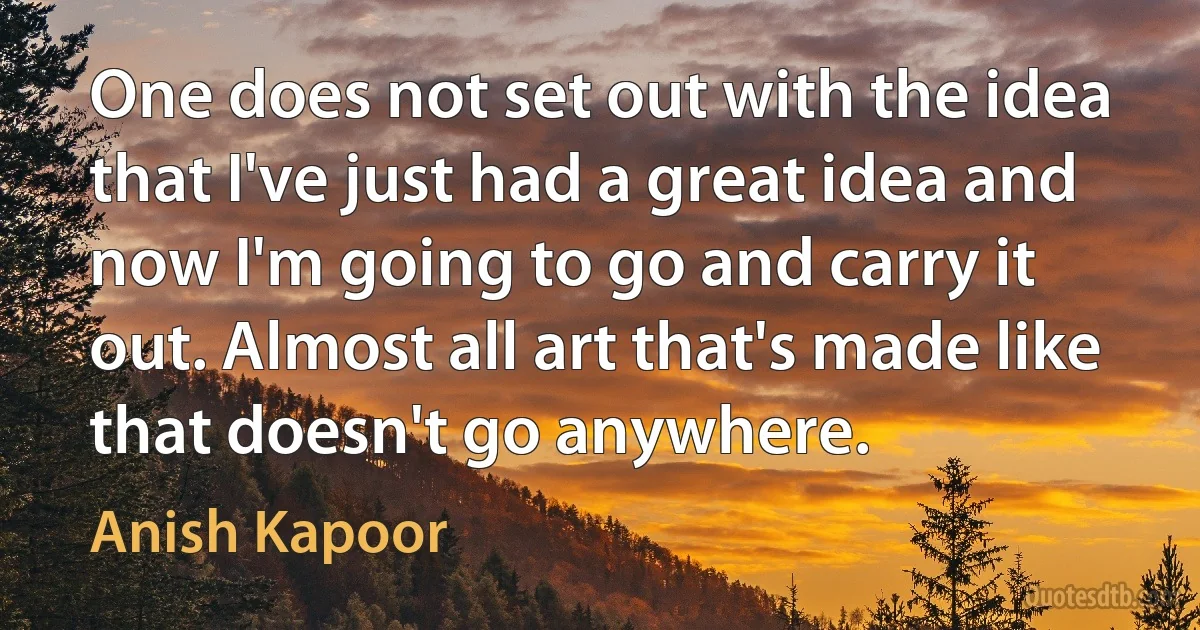 One does not set out with the idea that I've just had a great idea and now I'm going to go and carry it out. Almost all art that's made like that doesn't go anywhere. (Anish Kapoor)