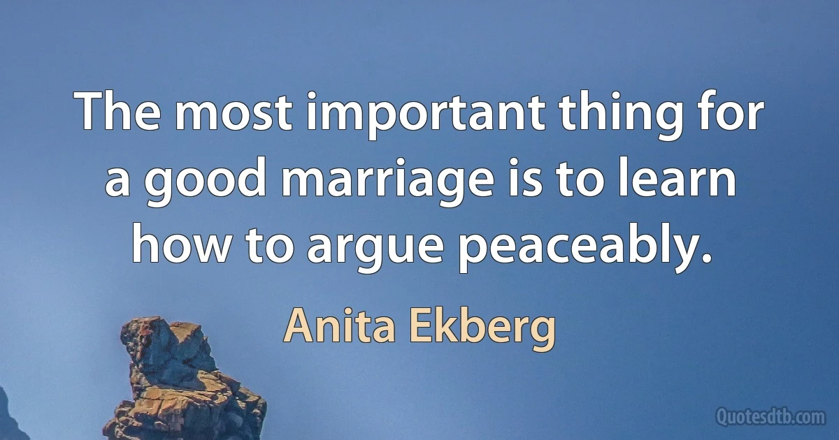 The most important thing for a good marriage is to learn how to argue peaceably. (Anita Ekberg)