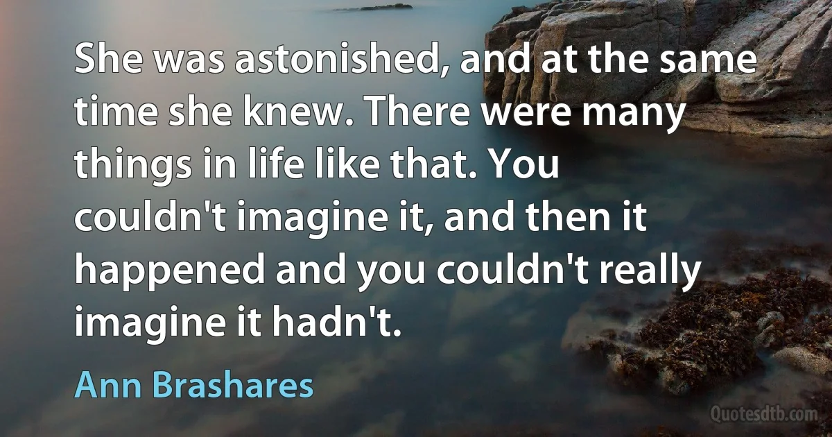 She was astonished, and at the same time she knew. There were many things in life like that. You couldn't imagine it, and then it happened and you couldn't really imagine it hadn't. (Ann Brashares)