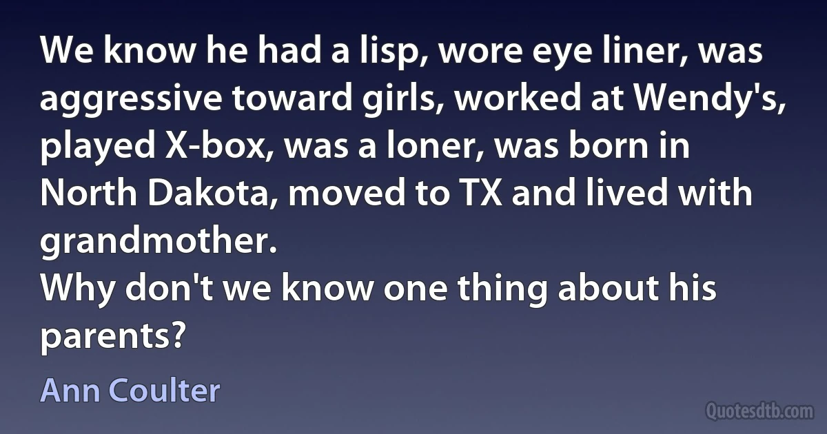 We know he had a lisp, wore eye liner, was aggressive toward girls, worked at Wendy's, played X-box, was a loner, was born in North Dakota, moved to TX and lived with grandmother.
Why don't we know one thing about his parents? (Ann Coulter)