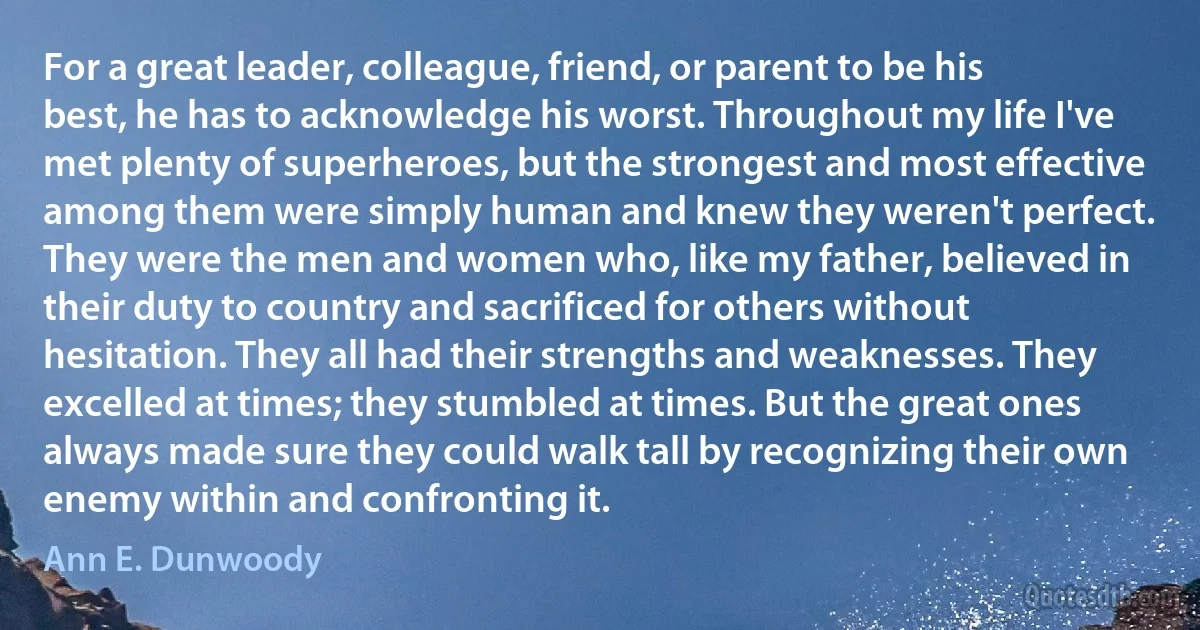 For a great leader, colleague, friend, or parent to be his best, he has to acknowledge his worst. Throughout my life I've met plenty of superheroes, but the strongest and most effective among them were simply human and knew they weren't perfect. They were the men and women who, like my father, believed in their duty to country and sacrificed for others without hesitation. They all had their strengths and weaknesses. They excelled at times; they stumbled at times. But the great ones always made sure they could walk tall by recognizing their own enemy within and confronting it. (Ann E. Dunwoody)