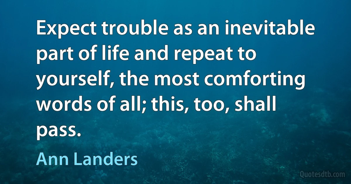 Expect trouble as an inevitable part of life and repeat to yourself, the most comforting words of all; this, too, shall pass. (Ann Landers)