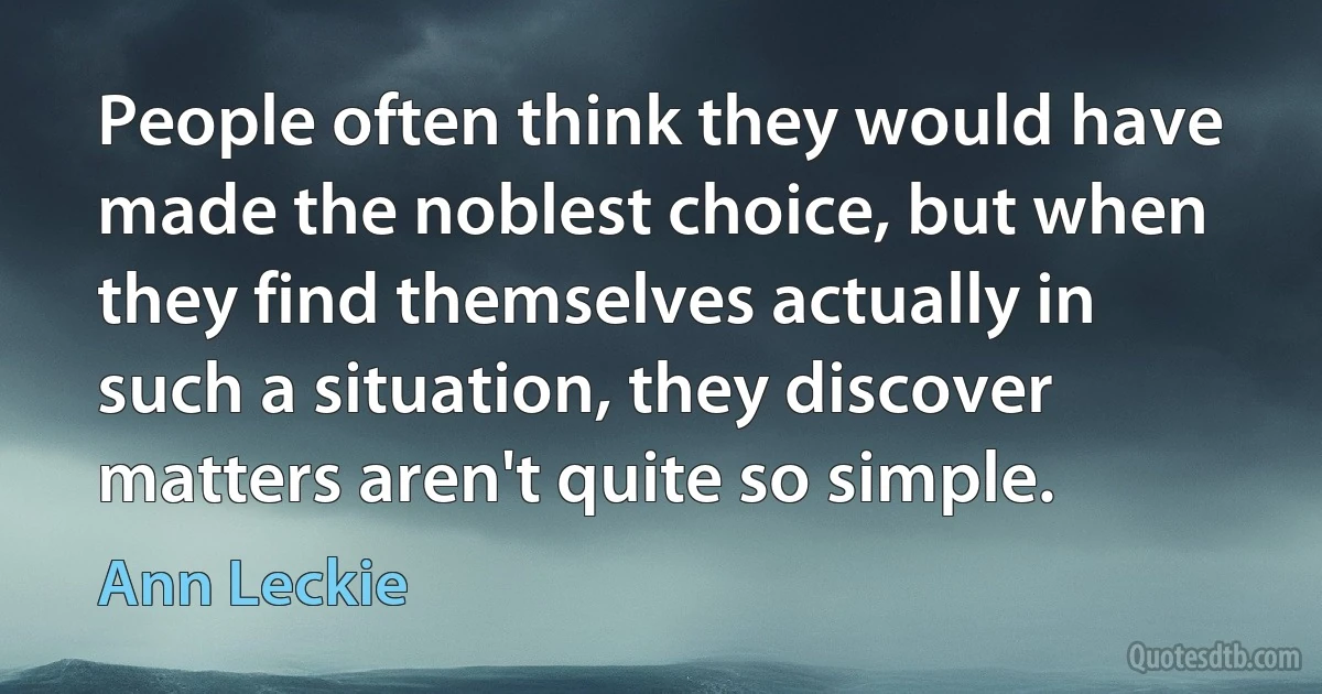 People often think they would have made the noblest choice, but when they find themselves actually in such a situation, they discover matters aren't quite so simple. (Ann Leckie)