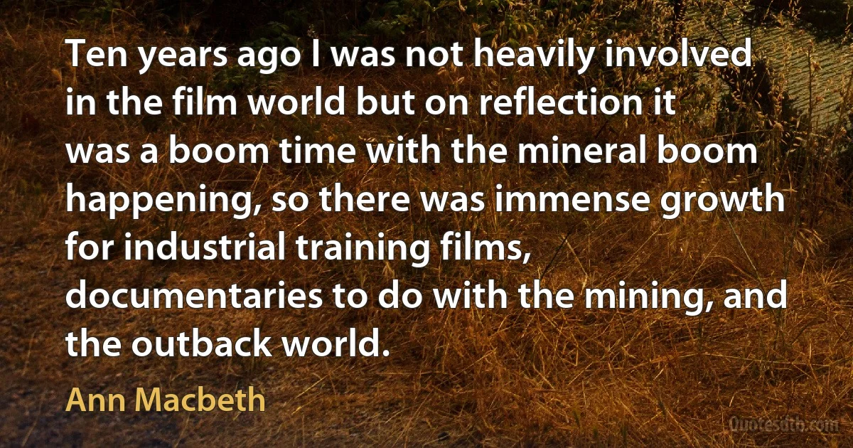 Ten years ago I was not heavily involved in the film world but on reflection it was a boom time with the mineral boom happening, so there was immense growth for industrial training films, documentaries to do with the mining, and the outback world. (Ann Macbeth)