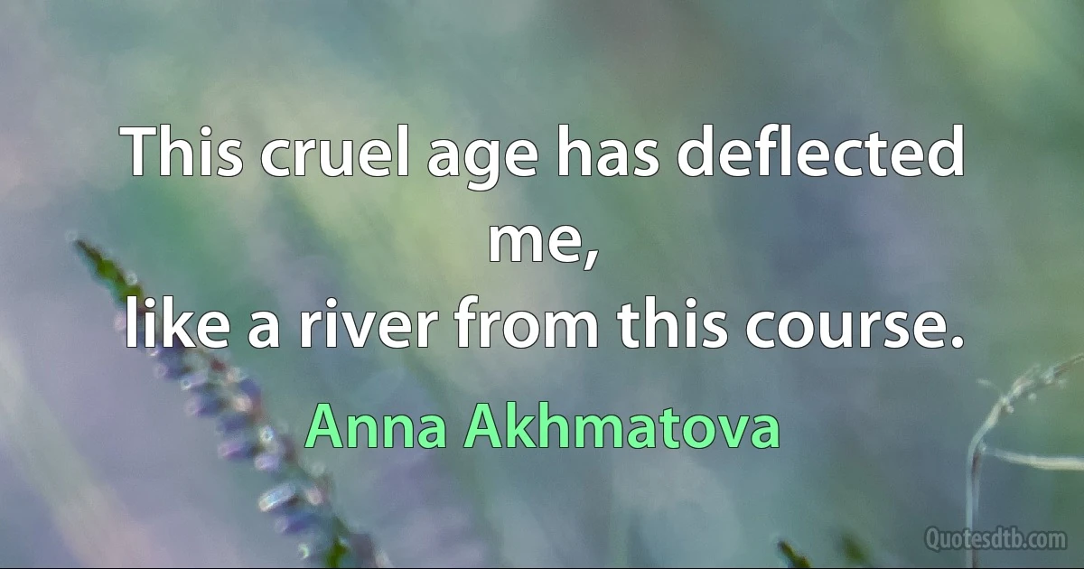 This cruel age has deflected me,
like a river from this course. (Anna Akhmatova)