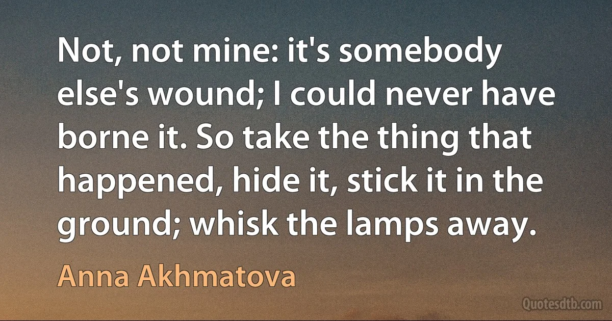 Not, not mine: it's somebody else's wound; I could never have borne it. So take the thing that happened, hide it, stick it in the ground; whisk the lamps away. (Anna Akhmatova)