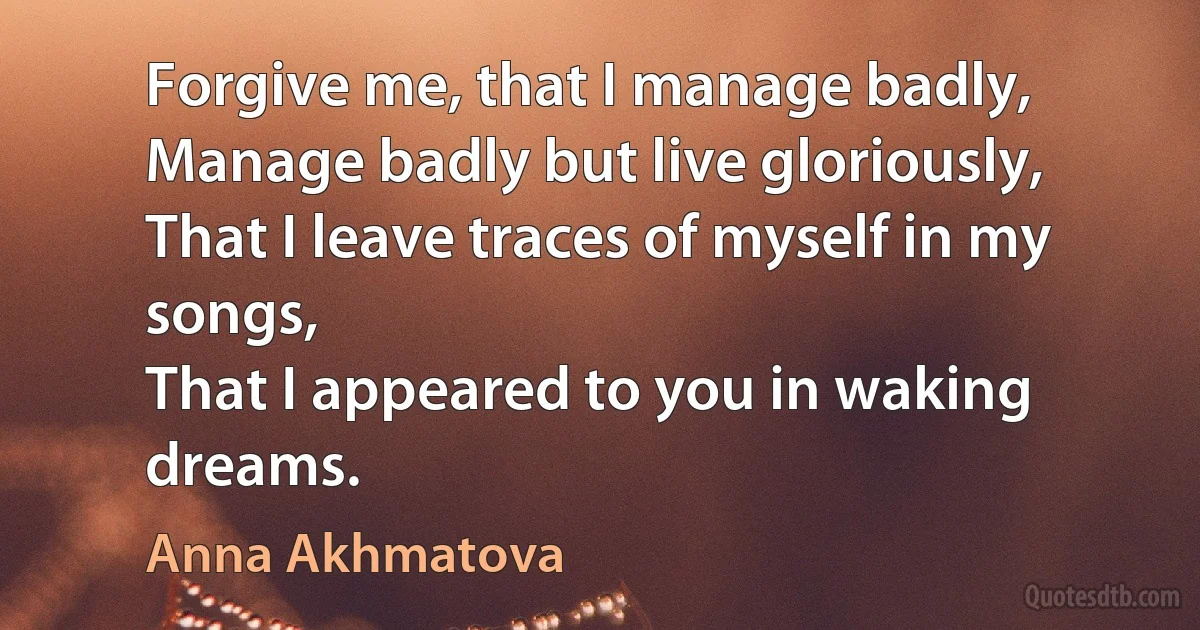 Forgive me, that I manage badly,
Manage badly but live gloriously,
That I leave traces of myself in my songs,
That I appeared to you in waking dreams. (Anna Akhmatova)