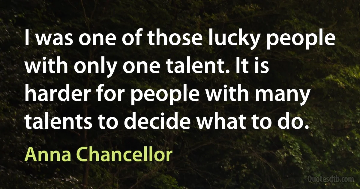 I was one of those lucky people with only one talent. It is harder for people with many talents to decide what to do. (Anna Chancellor)