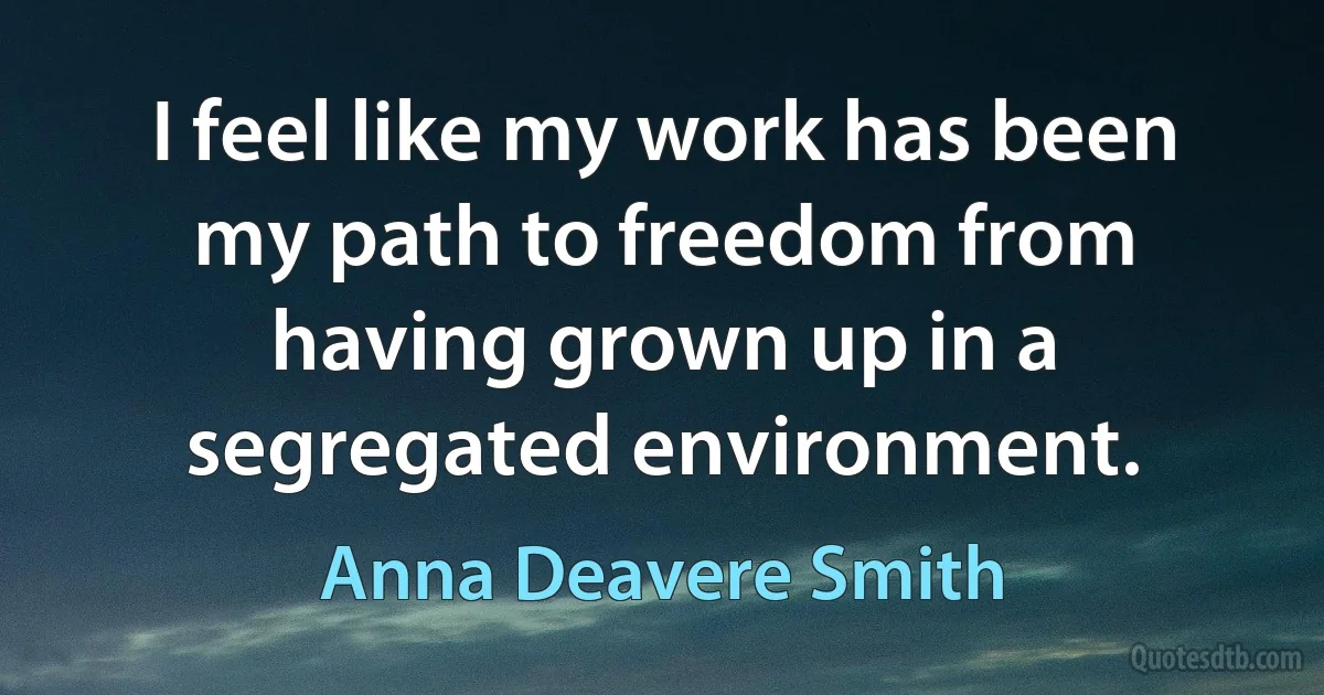 I feel like my work has been my path to freedom from having grown up in a segregated environment. (Anna Deavere Smith)