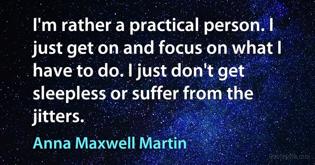 I'm rather a practical person. I just get on and focus on what I have to do. I just don't get sleepless or suffer from the jitters. (Anna Maxwell Martin)