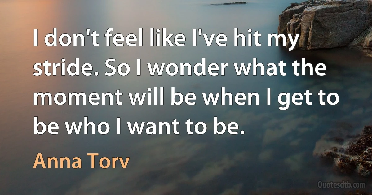 I don't feel like I've hit my stride. So I wonder what the moment will be when I get to be who I want to be. (Anna Torv)