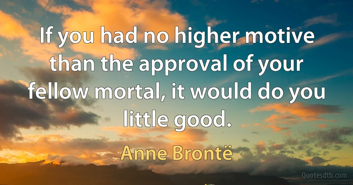 If you had no higher motive than the approval of your fellow mortal, it would do you little good. (Anne Brontë)