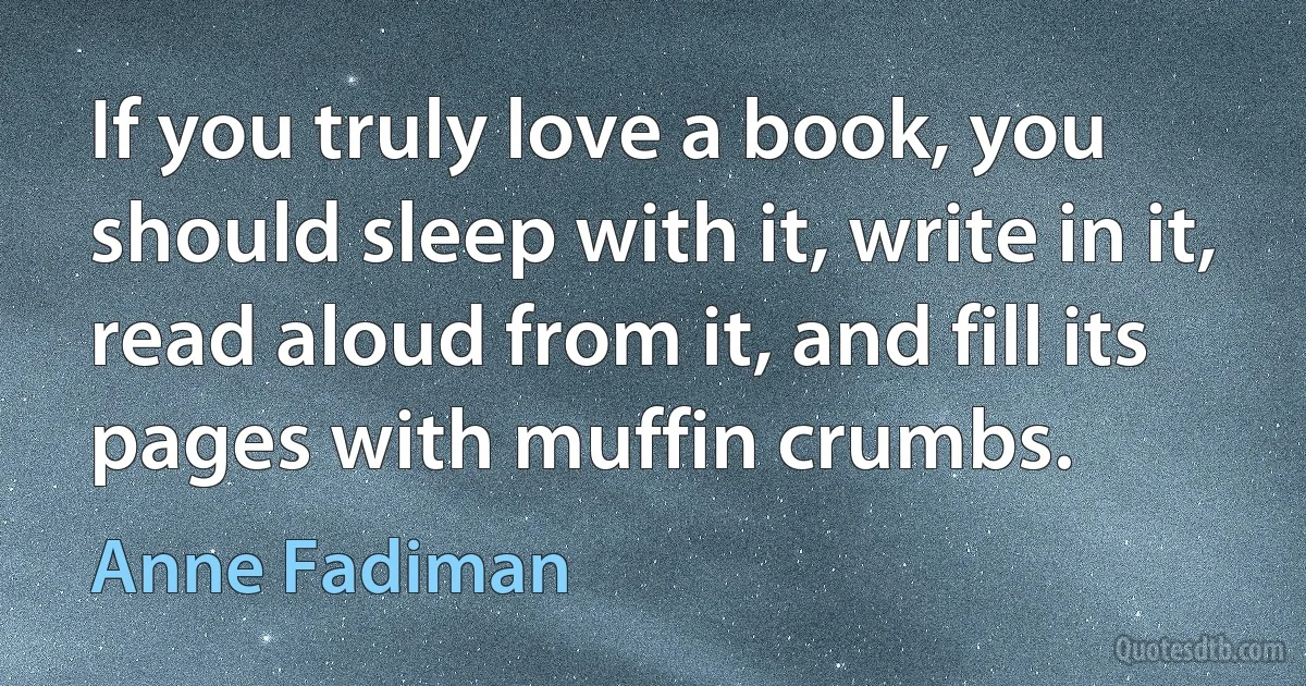 If you truly love a book, you should sleep with it, write in it, read aloud from it, and fill its pages with muffin crumbs. (Anne Fadiman)