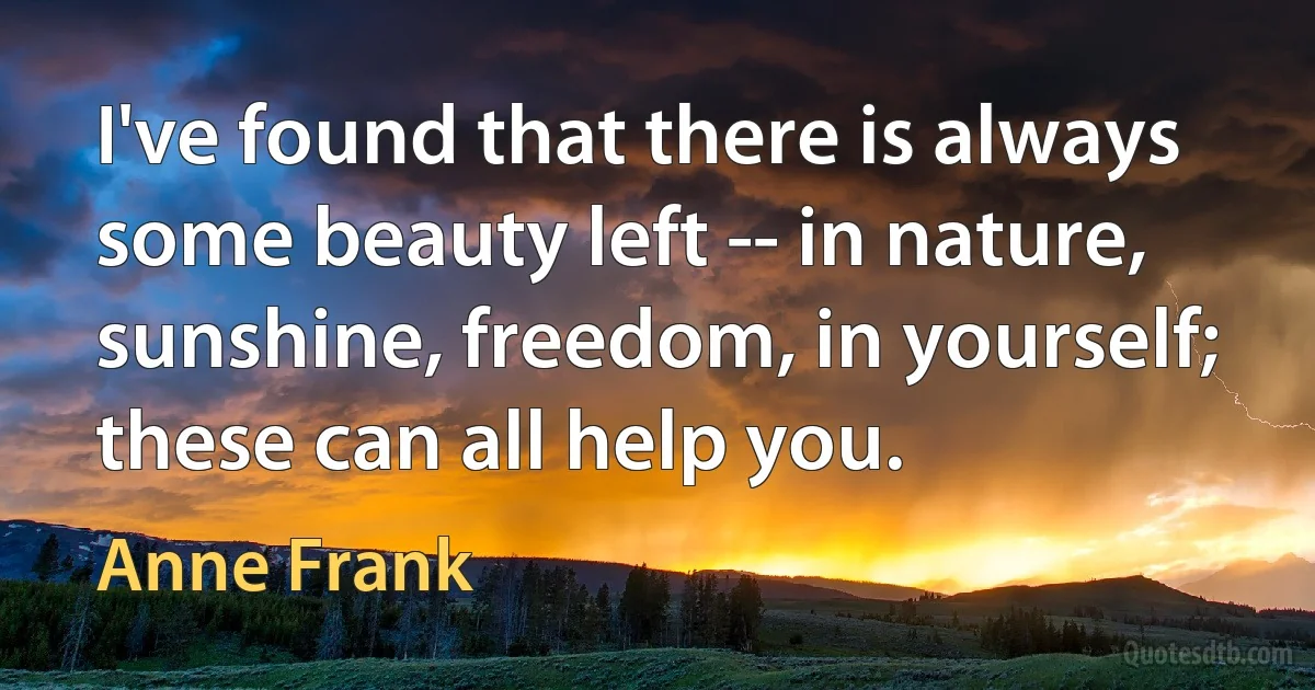 I've found that there is always some beauty left -- in nature, sunshine, freedom, in yourself; these can all help you. (Anne Frank)