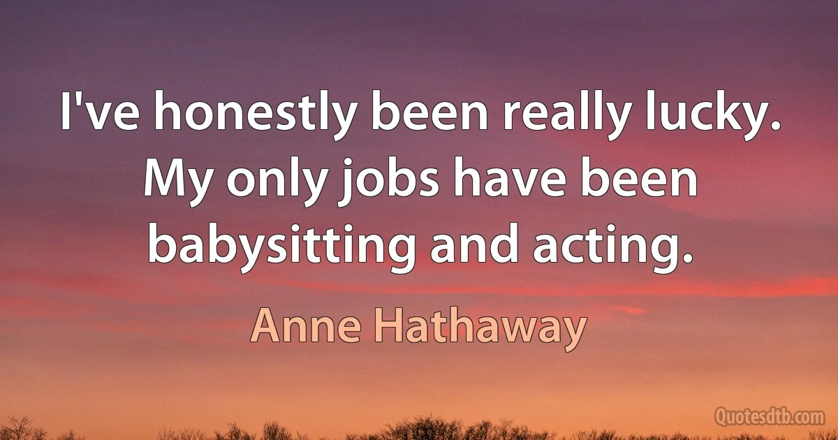 I've honestly been really lucky. My only jobs have been babysitting and acting. (Anne Hathaway)