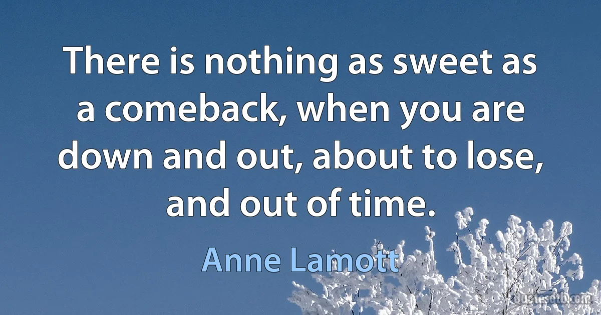 There is nothing as sweet as a comeback, when you are down and out, about to lose, and out of time. (Anne Lamott)