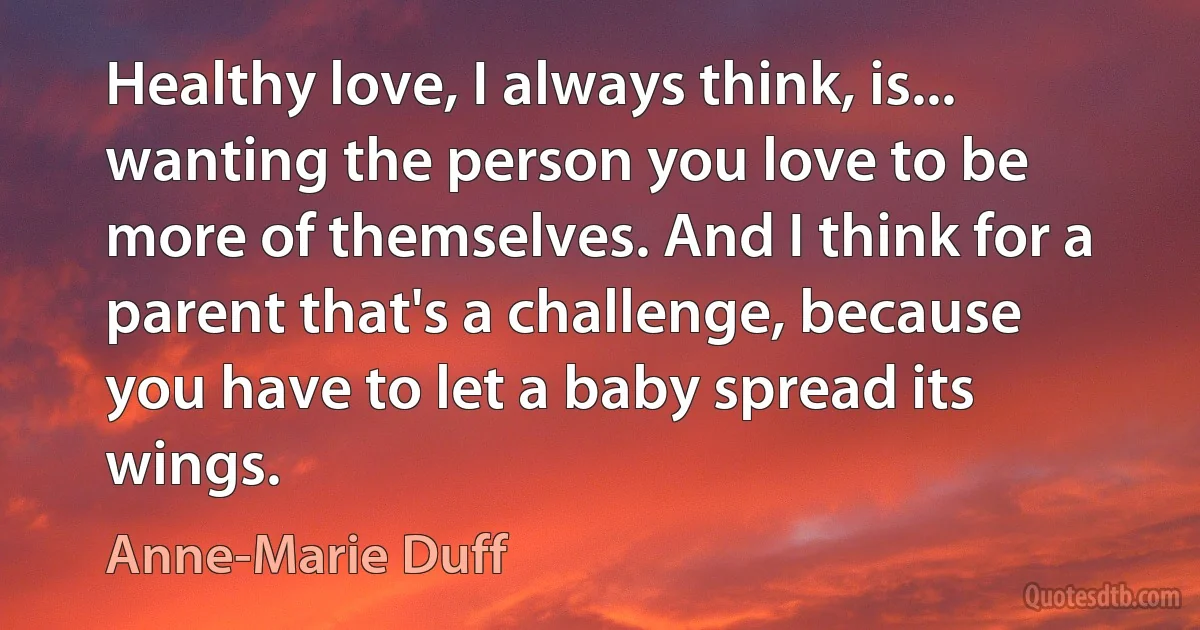 Healthy love, I always think, is... wanting the person you love to be more of themselves. And I think for a parent that's a challenge, because you have to let a baby spread its wings. (Anne-Marie Duff)