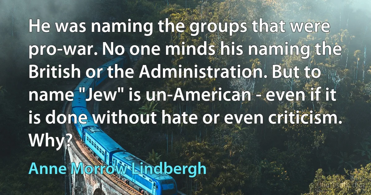 He was naming the groups that were pro-war. No one minds his naming the British or the Administration. But to name "Jew" is un-American - even if it is done without hate or even criticism. Why? (Anne Morrow Lindbergh)