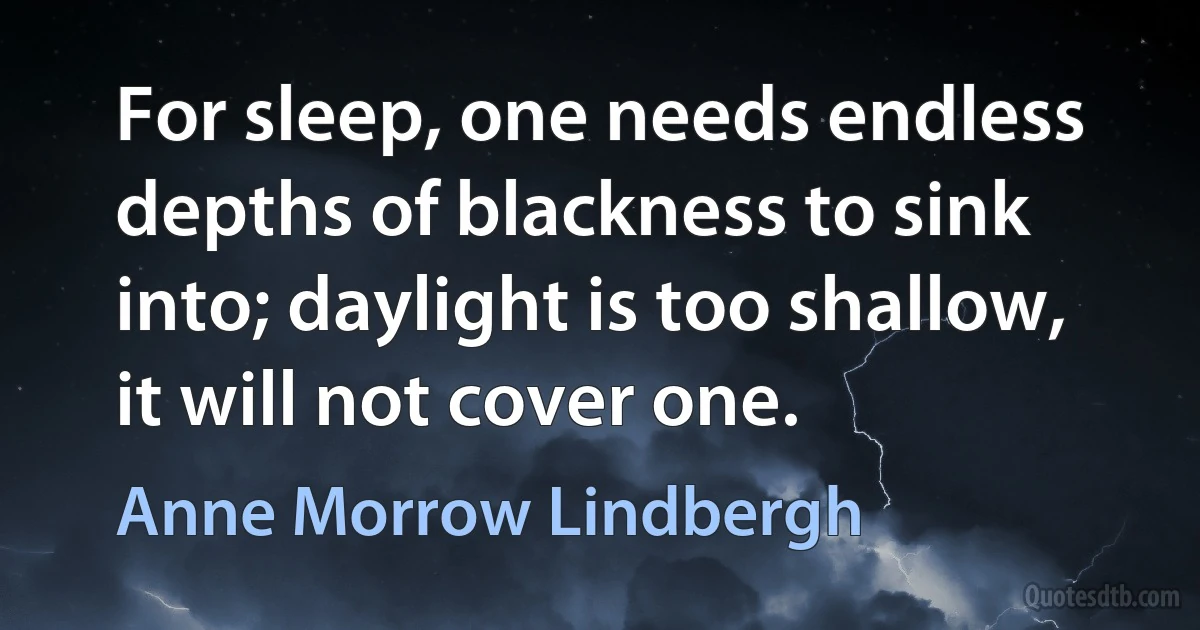 For sleep, one needs endless depths of blackness to sink into; daylight is too shallow, it will not cover one. (Anne Morrow Lindbergh)