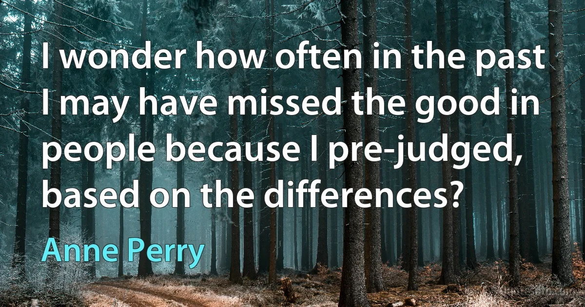 I wonder how often in the past I may have missed the good in people because I pre-judged, based on the differences? (Anne Perry)