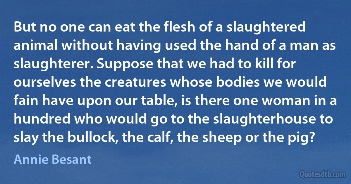 But no one can eat the flesh of a slaughtered animal without having used the hand of a man as slaughterer. Suppose that we had to kill for ourselves the creatures whose bodies we would fain have upon our table, is there one woman in a hundred who would go to the slaughterhouse to slay the bullock, the calf, the sheep or the pig? (Annie Besant)