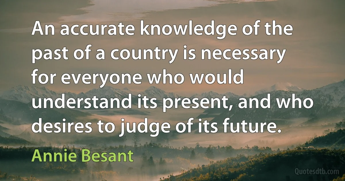 An accurate knowledge of the past of a country is necessary for everyone who would understand its present, and who desires to judge of its future. (Annie Besant)