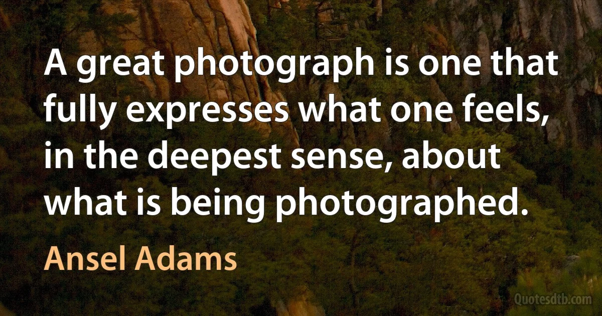 A great photograph is one that fully expresses what one feels, in the deepest sense, about what is being photographed. (Ansel Adams)