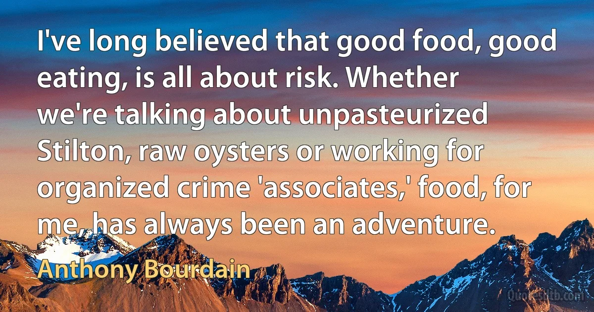 I've long believed that good food, good eating, is all about risk. Whether we're talking about unpasteurized Stilton, raw oysters or working for organized crime 'associates,' food, for me, has always been an adventure. (Anthony Bourdain)