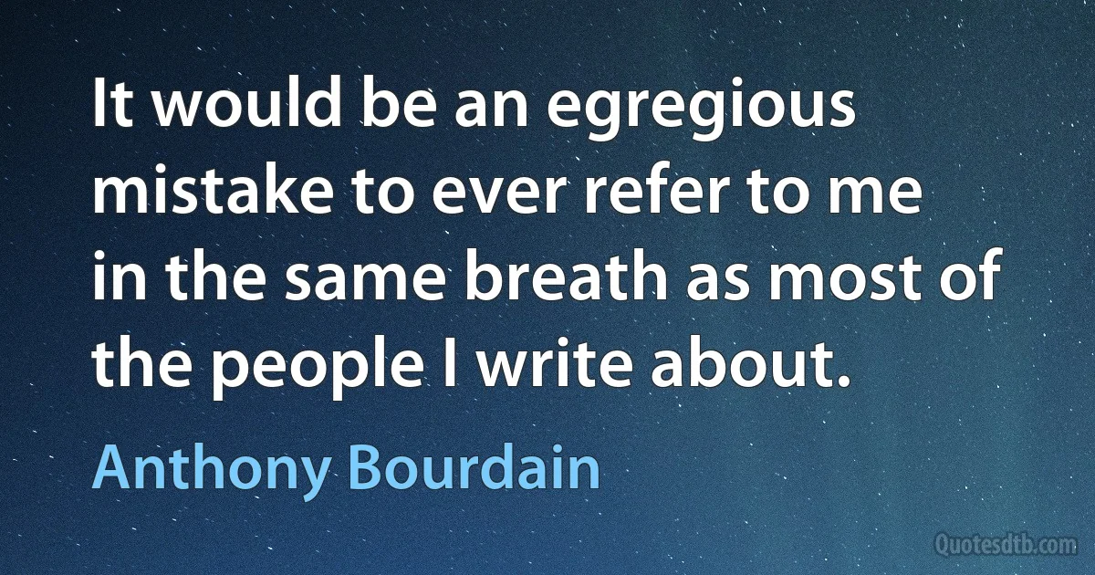 It would be an egregious mistake to ever refer to me in the same breath as most of the people I write about. (Anthony Bourdain)