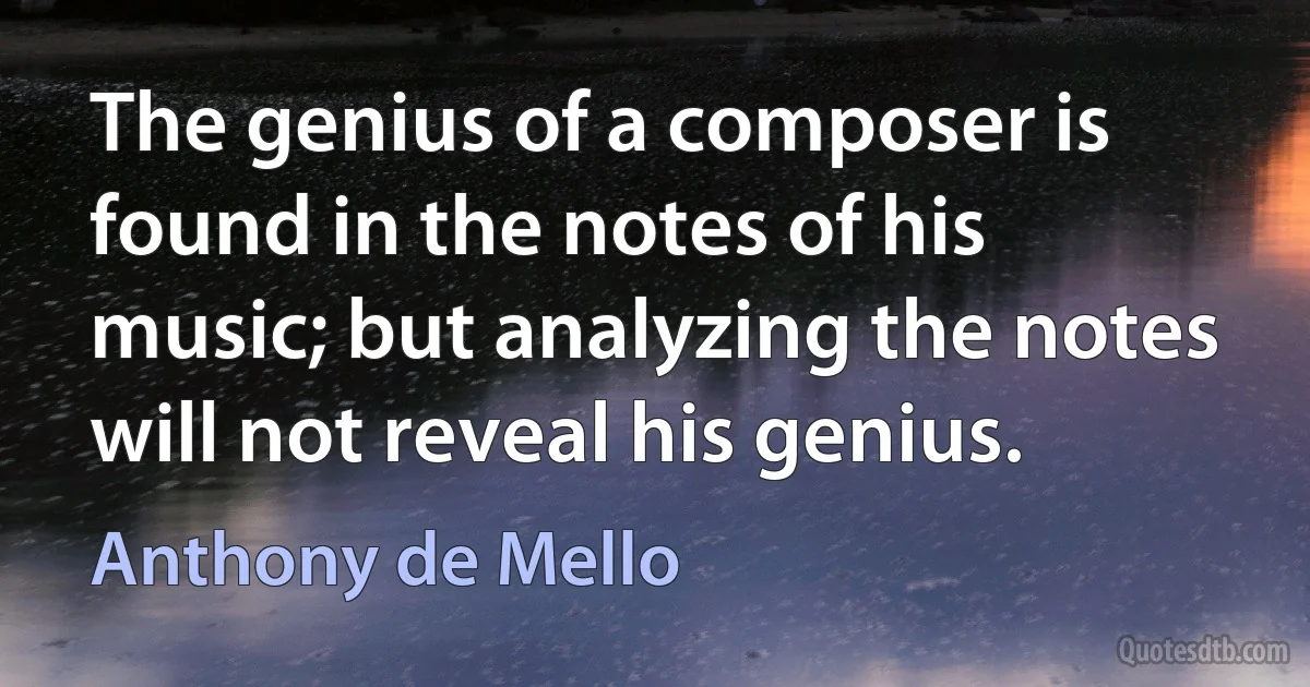 The genius of a composer is found in the notes of his music; but analyzing the notes will not reveal his genius. (Anthony de Mello)