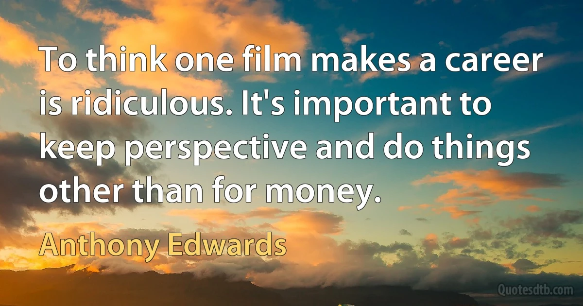 To think one film makes a career is ridiculous. It's important to keep perspective and do things other than for money. (Anthony Edwards)