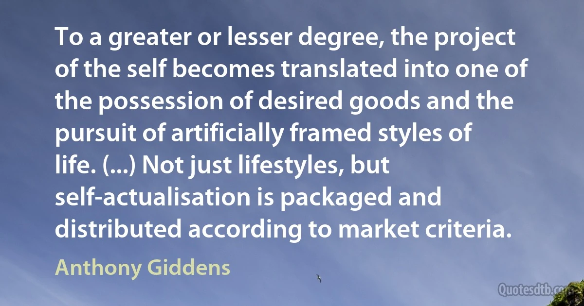 To a greater or lesser degree, the project of the self becomes translated into one of the possession of desired goods and the pursuit of artificially framed styles of life. (...) Not just lifestyles, but self-actualisation is packaged and distributed according to market criteria. (Anthony Giddens)