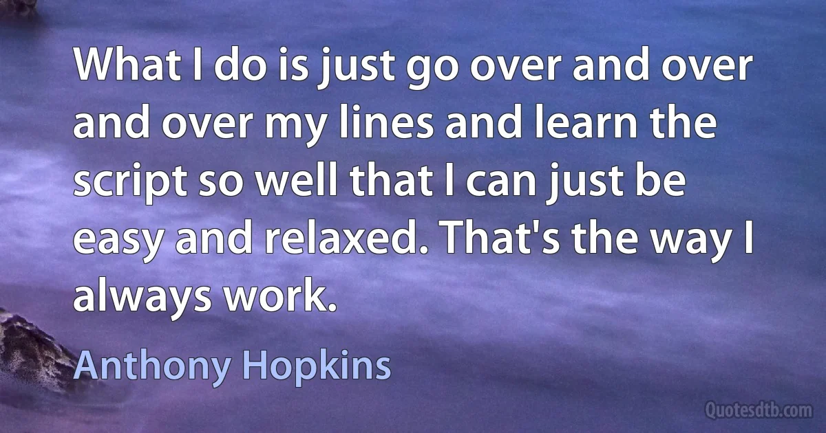 What I do is just go over and over and over my lines and learn the script so well that I can just be easy and relaxed. That's the way I always work. (Anthony Hopkins)