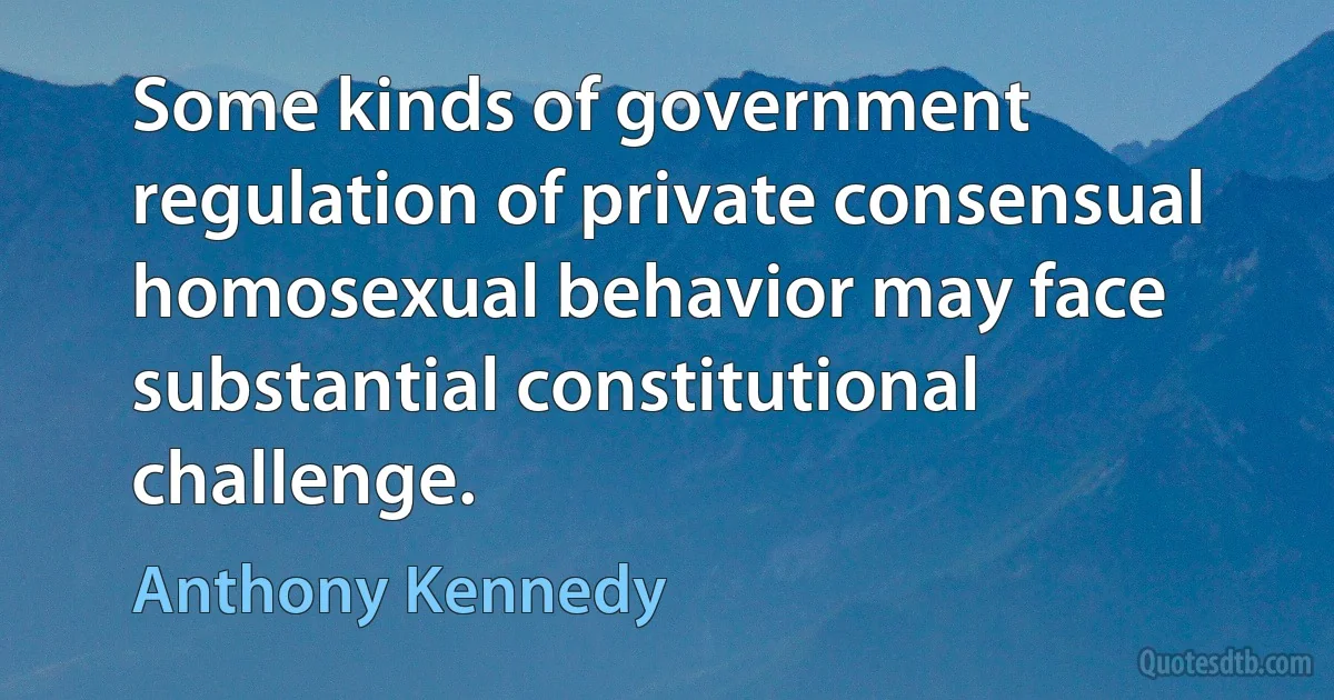 Some kinds of government regulation of private consensual homosexual behavior may face substantial constitutional challenge. (Anthony Kennedy)