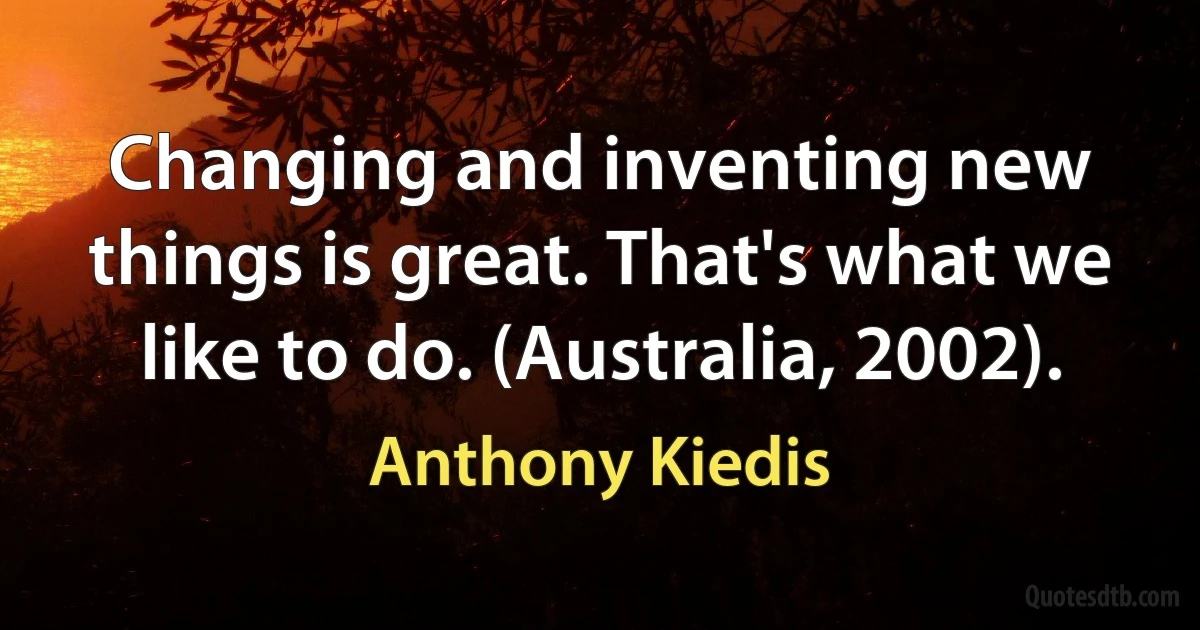 Changing and inventing new things is great. That's what we like to do. (Australia, 2002). (Anthony Kiedis)