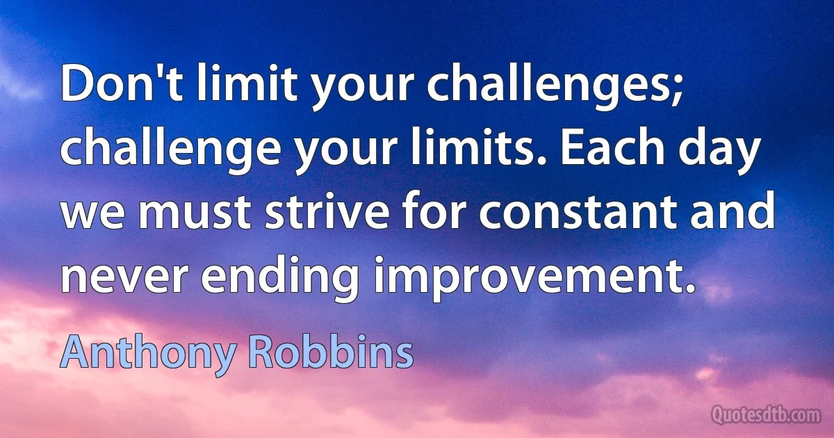 Don't limit your challenges; challenge your limits. Each day we must strive for constant and never ending improvement. (Anthony Robbins)