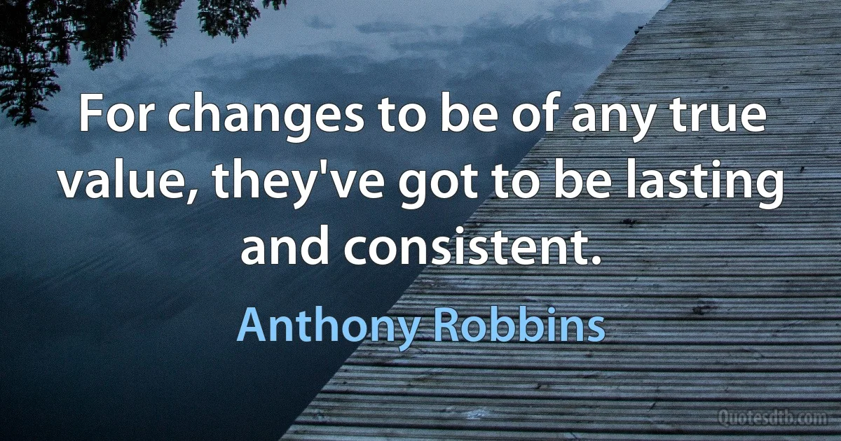 For changes to be of any true value, they've got to be lasting and consistent. (Anthony Robbins)