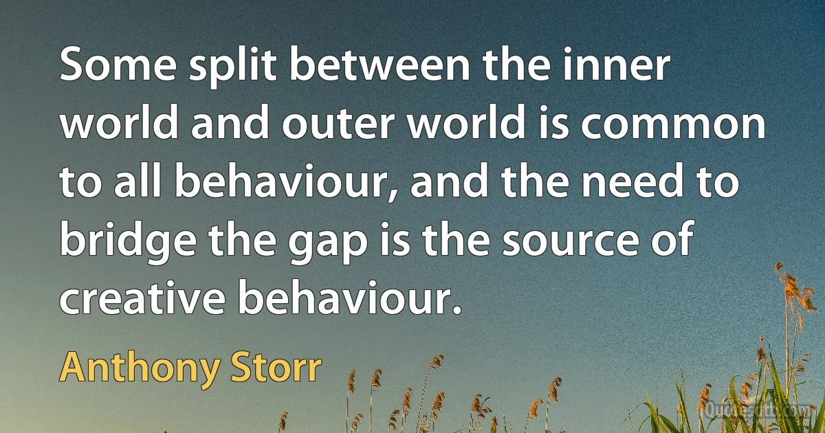 Some split between the inner world and outer world is common to all behaviour, and the need to bridge the gap is the source of creative behaviour. (Anthony Storr)