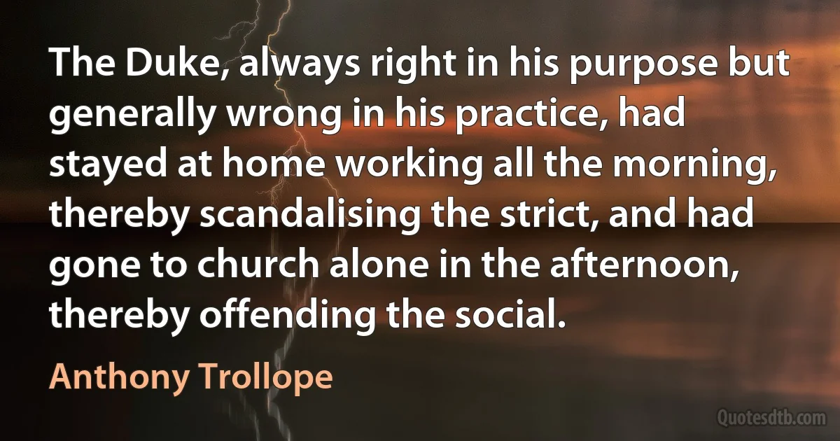 The Duke, always right in his purpose but generally wrong in his practice, had stayed at home working all the morning, thereby scandalising the strict, and had gone to church alone in the afternoon, thereby offending the social. (Anthony Trollope)