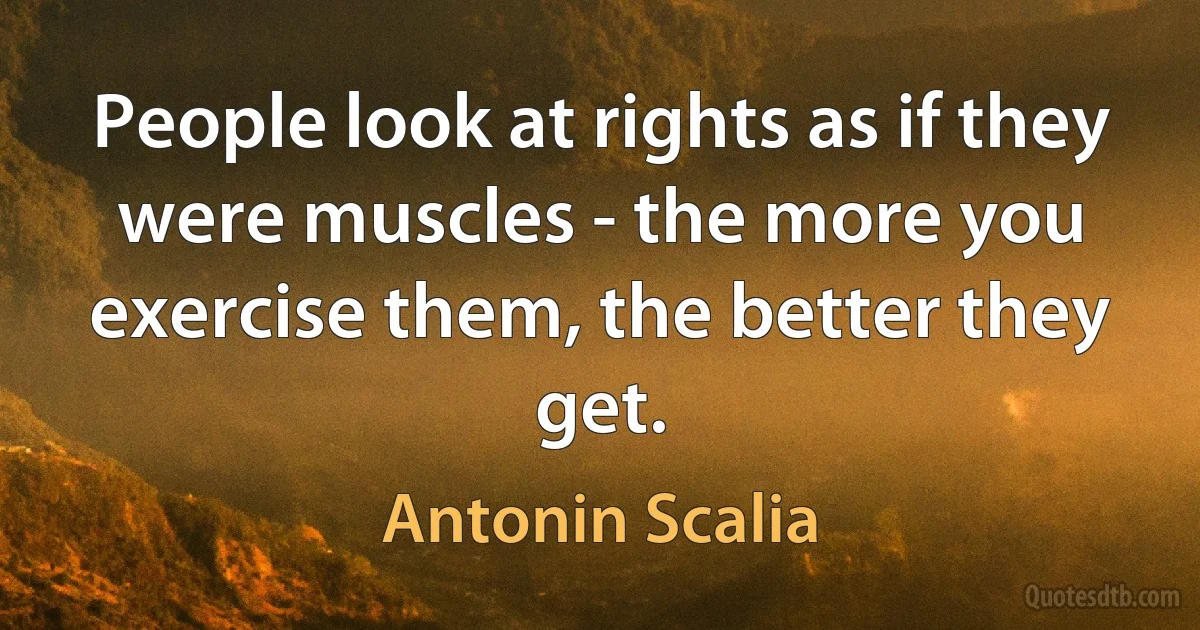 People look at rights as if they were muscles - the more you exercise them, the better they get. (Antonin Scalia)