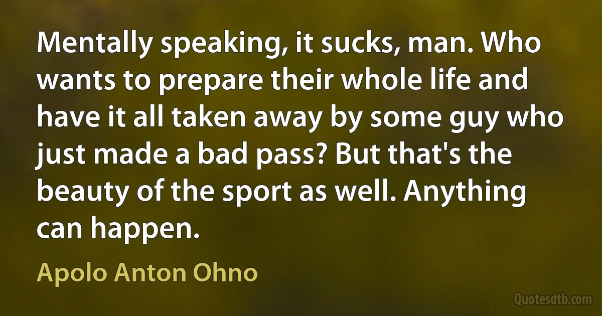 Mentally speaking, it sucks, man. Who wants to prepare their whole life and have it all taken away by some guy who just made a bad pass? But that's the beauty of the sport as well. Anything can happen. (Apolo Anton Ohno)