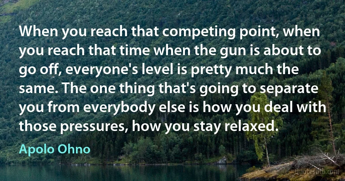 When you reach that competing point, when you reach that time when the gun is about to go off, everyone's level is pretty much the same. The one thing that's going to separate you from everybody else is how you deal with those pressures, how you stay relaxed. (Apolo Ohno)