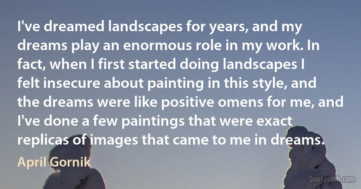 I've dreamed landscapes for years, and my dreams play an enormous role in my work. In fact, when I first started doing landscapes I felt insecure about painting in this style, and the dreams were like positive omens for me, and I've done a few paintings that were exact replicas of images that came to me in dreams. (April Gornik)