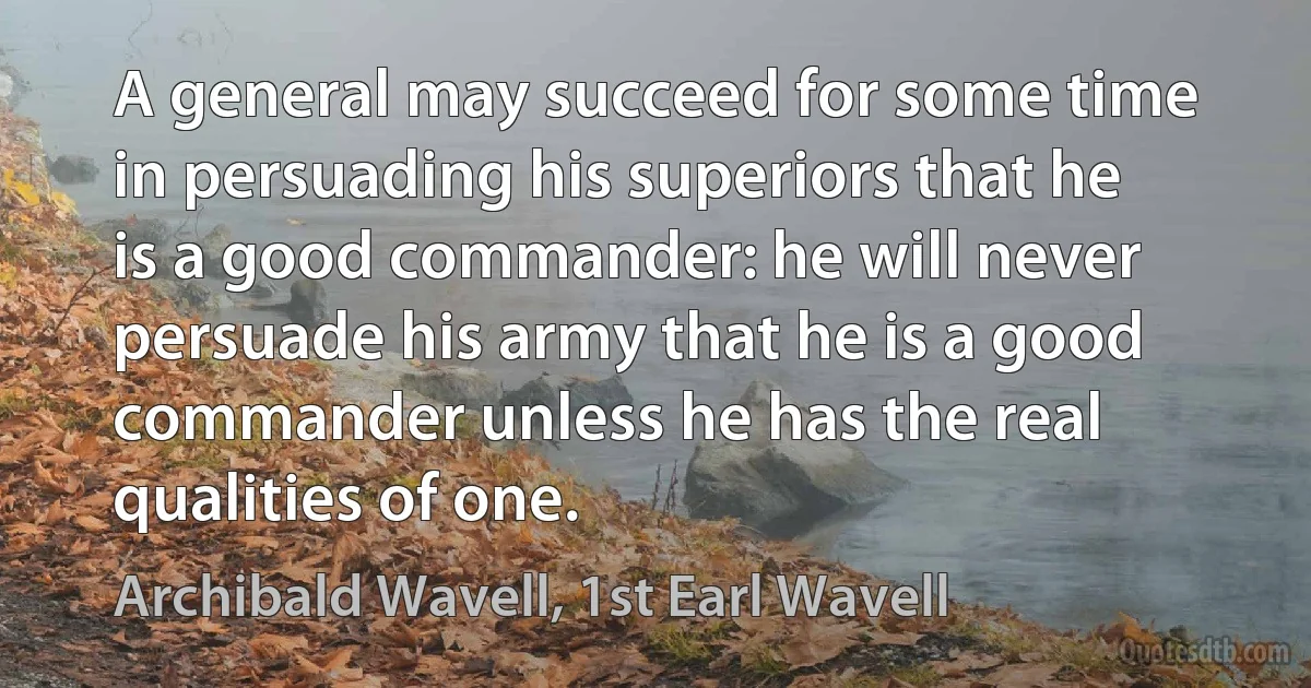 A general may succeed for some time in persuading his superiors that he is a good commander: he will never persuade his army that he is a good commander unless he has the real qualities of one. (Archibald Wavell, 1st Earl Wavell)