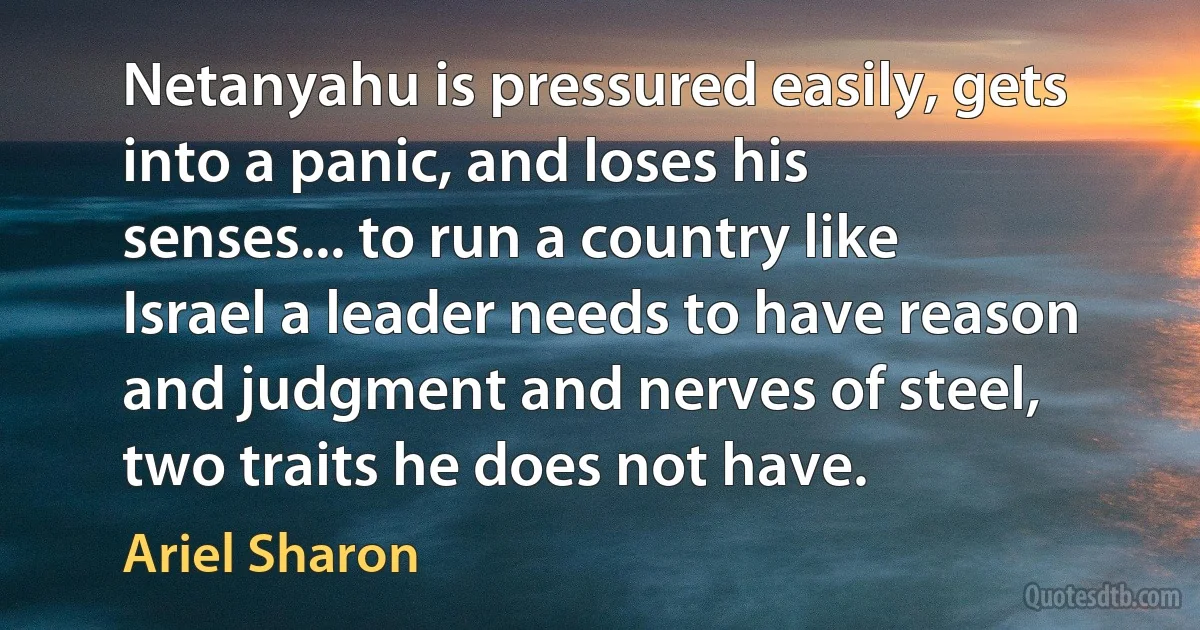 Netanyahu is pressured easily, gets into a panic, and loses his senses... to run a country like Israel a leader needs to have reason and judgment and nerves of steel, two traits he does not have. (Ariel Sharon)