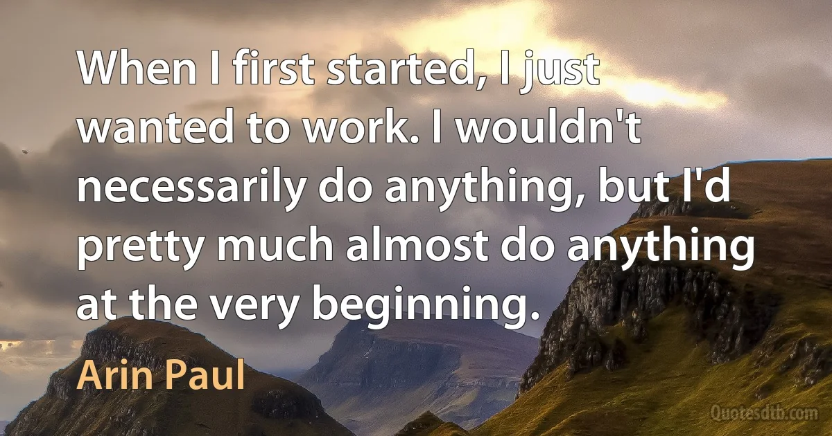 When I first started, I just wanted to work. I wouldn't necessarily do anything, but I'd pretty much almost do anything at the very beginning. (Arin Paul)